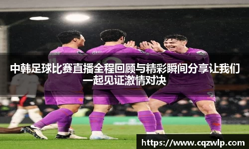 中韩足球比赛直播全程回顾与精彩瞬间分享让我们一起见证激情对决